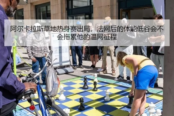 阿尔卡拉斯草地热身赛出局，法网后的体能低谷会不会拖累他的温网征程